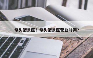 鼋头渚景区？鼋头渚景区营业时间？