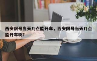 西安限号当天几点能开车，西安限号当天几点能开车啊？