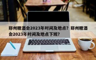 郑州糖酒会2023年时间及地点？郑州糖酒会2023年时间及地点下班？