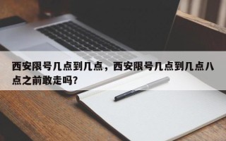 西安限号几点到几点，西安限号几点到几点八点之前敢走吗？