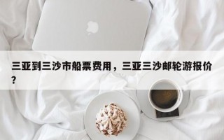 三亚到三沙市船票费用，三亚三沙邮轮游报价？