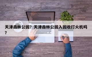 天津森林公园？天津森林公园入园收打火机吗？