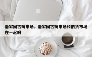 潘家园古玩市场，潘家园古玩市场和旧货市场在一起吗