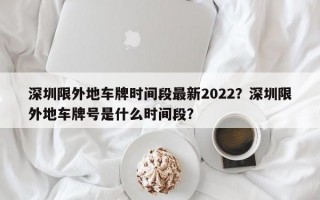 深圳限外地车牌时间段最新2022？深圳限外地车牌号是什么时间段？