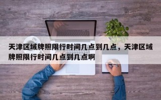天津区域牌照限行时间几点到几点，天津区域牌照限行时间几点到几点啊
