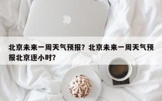 北京未来一周天气预报？北京未来一周天气预报北京逐小时？