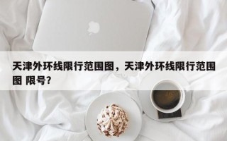 天津外环线限行范围图，天津外环线限行范围图 限号？