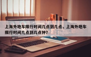 上海外地车限行时间几点到几点，上海外地车限行时间几点到几点钟？