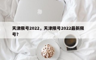 天津限号2022，天津限号2022最新限号？