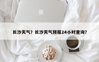 长沙天气？长沙天气预报24小时查询？