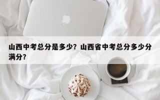 山西中考总分是多少？山西省中考总分多少分满分？