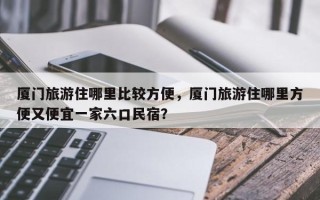 厦门旅游住哪里比较方便，厦门旅游住哪里方便又便宜一家六口民宿？