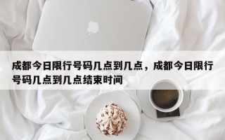 成都今日限行号码几点到几点，成都今日限行号码几点到几点结束时间