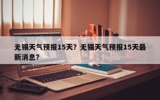 无锡天气预报15天？无锡天气预报15天最新消息？