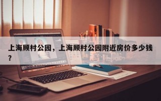 上海顾村公园，上海顾村公园附近房价多少钱？