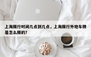 上海限行时间几点到几点，上海限行外地车牌是怎么限的？