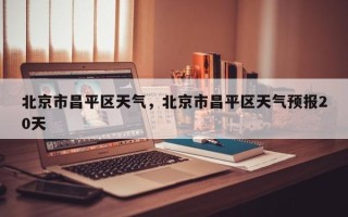 北京市昌平区天气，北京市昌平区天气预报20天