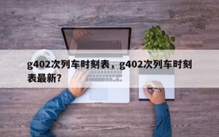 g402次列车时刻表，g402次列车时刻表最新？
