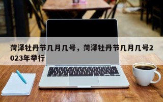 菏泽牡丹节几月几号，菏泽牡丹节几月几号2023年举行