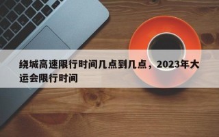 绕城高速限行时间几点到几点，2023年大运会限行时间