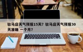 驻马店天气预报15天？驻马店天气预报30天准确 一个月？