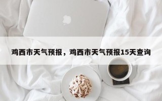 鸡西市天气预报，鸡西市天气预报15天查询