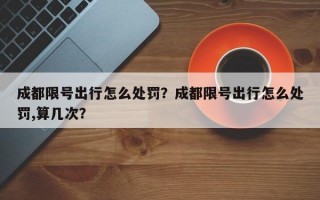 成都限号出行怎么处罚？成都限号出行怎么处罚,算几次？