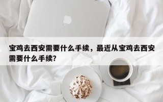 宝鸡去西安需要什么手续，最近从宝鸡去西安需要什么手续？