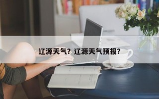 辽源天气？辽源天气预报？
