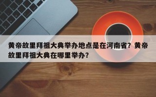黄帝故里拜祖大典举办地点是在河南省？黄帝故里拜祖大典在哪里举办？