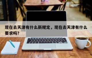 现在去天津有什么新规定，现在去天津有什么要求吗？