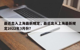 最近出入上海最新规定，最近出入上海最新规定2022年3月份？