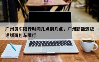 广州货车限行时间几点到几点，广州新能源货运版面包车限行