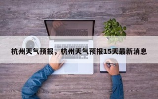杭州天气预报，杭州天气预报15天最新消息