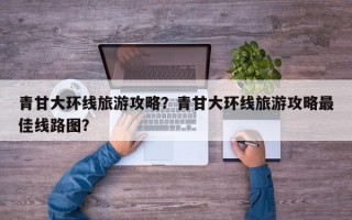 青甘大环线旅游攻略？青甘大环线旅游攻略最佳线路图？