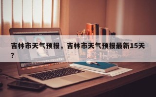 吉林市天气预报，吉林市天气预报最新15天？