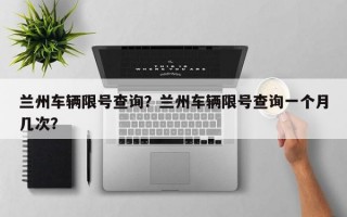 兰州车辆限号查询？兰州车辆限号查询一个月几次？