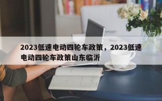 2023低速电动四轮车政策，2023低速电动四轮车政策山东临沂