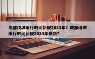 成都绕城限行时间新规2023年？成都绕城限行时间新规2023年最新？