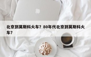 北京到莫斯科火车？80年代北京到莫斯科火车？
