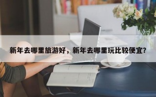 新年去哪里旅游好，新年去哪里玩比较便宜？