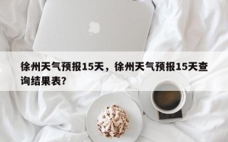 徐州天气预报15天，徐州天气预报15天查询结果表？