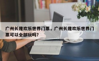 广州长隆欢乐世界门票，广州长隆欢乐世界门票可以全部玩吗？