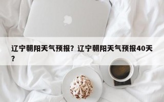 辽宁朝阳天气预报？辽宁朝阳天气预报40天？