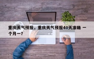 重庆天气预报，重庆天气预报40天准确 一个月一？