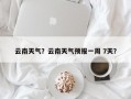 云南天气？云南天气预报一周 7天？