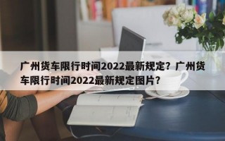 广州货车限行时间2022最新规定？广州货车限行时间2022最新规定图片？