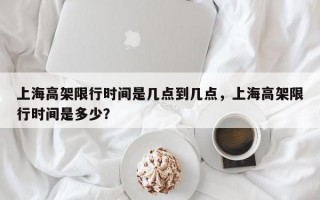 上海高架限行时间是几点到几点，上海高架限行时间是多少？