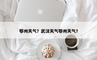 鄂州天气？武汉天气鄂州天气？