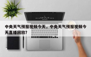 中央天气预报视频今天，中央天气预报视频今天直播回放？